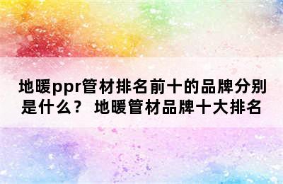 地暖ppr管材排名前十的品牌分别是什么？ 地暖管材品牌十大排名